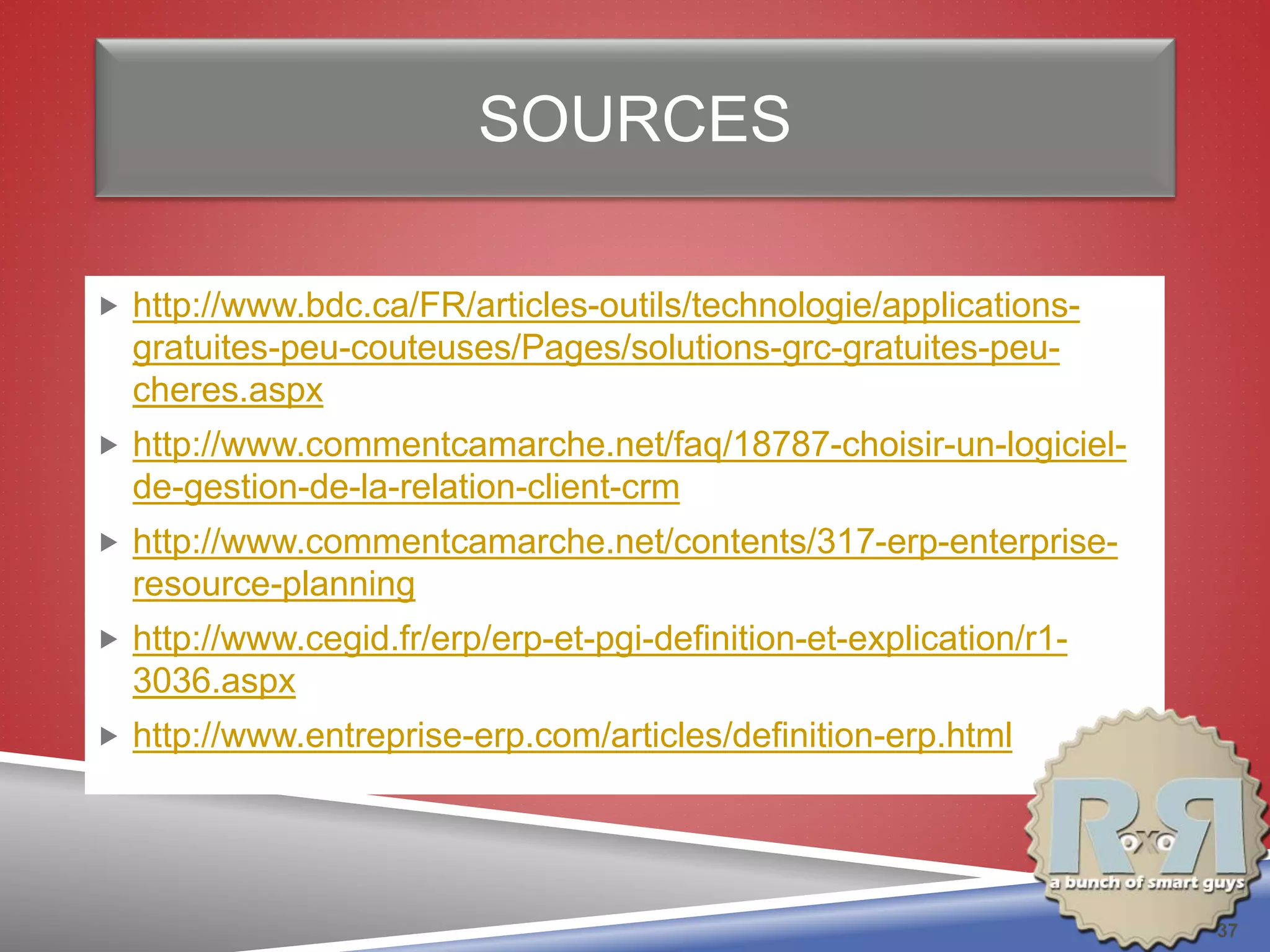 SOURCES
 http://www.bdc.ca/FR/articles-outils/technologie/applications-
gratuites-peu-couteuses/Pages/solutions-grc-gratuites-peu-
cheres.aspx
 http://www.commentcamarche.net/faq/18787-choisir-un-logiciel-
de-gestion-de-la-relation-client-crm
 http://www.commentcamarche.net/contents/317-erp-enterprise-
resource-planning
 http://www.cegid.fr/erp/erp-et-pgi-definition-et-explication/r1-
3036.aspx
 http://www.entreprise-erp.com/articles/definition-erp.html
37
 