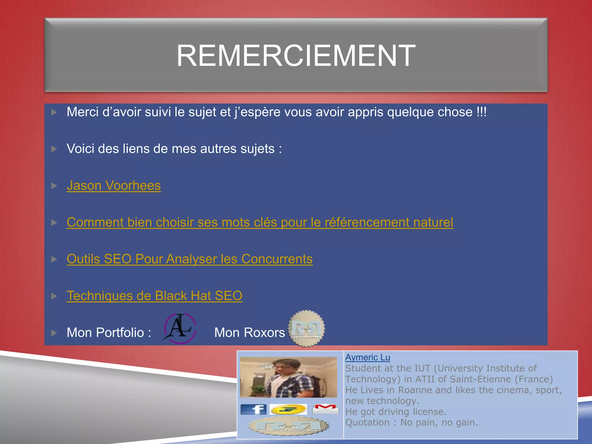 REMERCIEMENT
 Merci d’avoir suivi le sujet et j’espère vous avoir appris quelque chose !!!
 Voici des liens de mes autres sujets :
 Jason Voorhees
 Comment bien choisir ses mots clés pour le référencement naturel
 Outils SEO Pour Analyser les Concurrents
 Techniques de Black Hat SEO
 Mon Portfolio : Mon Roxors :
38
Aymeric Lu
Student at the IUT (University Institute of
Technology) in ATII of Saint-Etienne (France)
He Lives in Roanne and likes the cinema, sport,
new technology.
He got driving license.
Quotation : No pain, no gain.
 