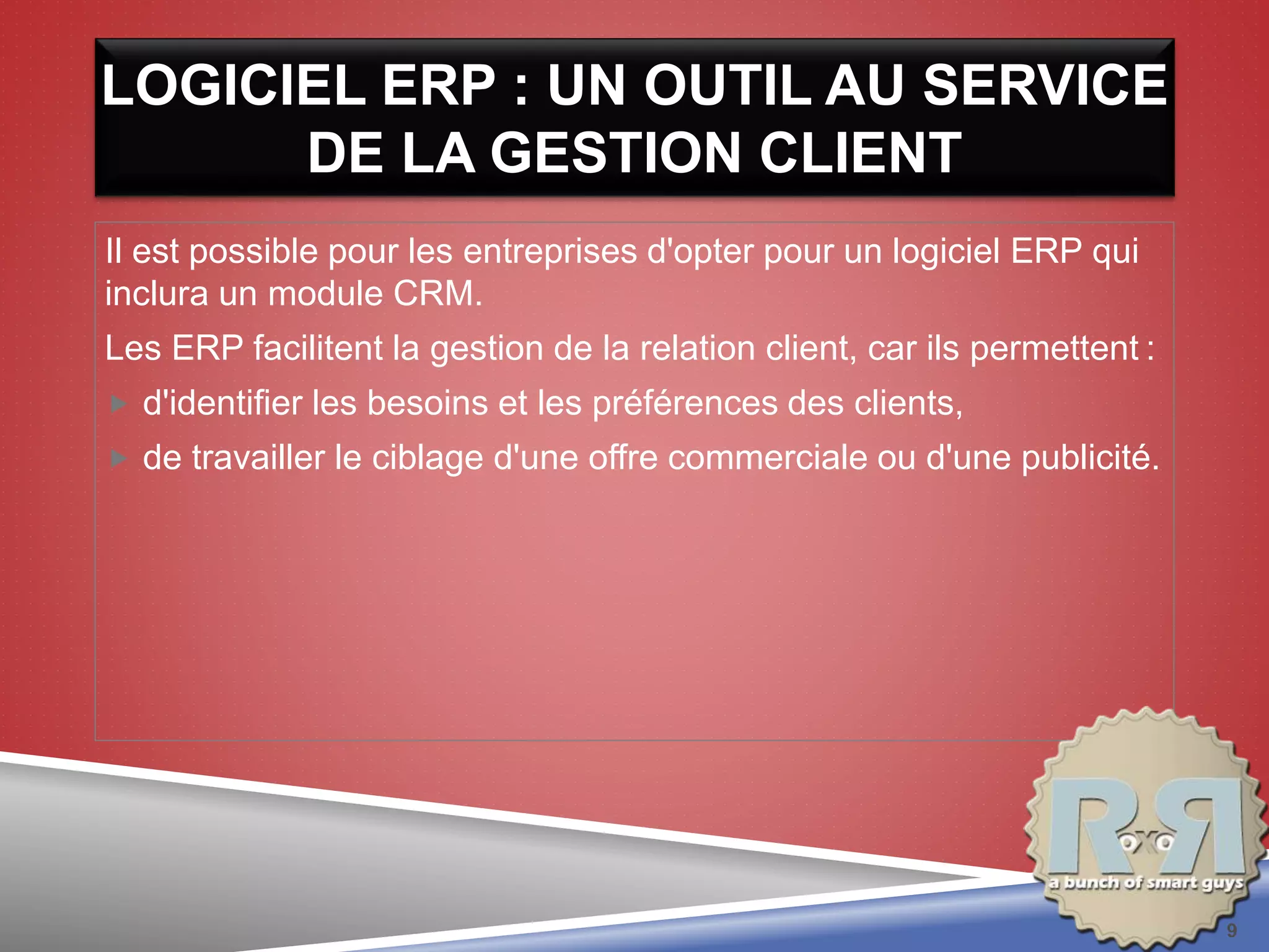 LOGICIEL ERP : UN OUTIL AU SERVICE
DE LA GESTION CLIENT
Il est possible pour les entreprises d'opter pour un logiciel ERP qui
inclura un module CRM.
Les ERP facilitent la gestion de la relation client, car ils permettent :
 d'identifier les besoins et les préférences des clients,
 de travailler le ciblage d'une offre commerciale ou d'une publicité.
9
 