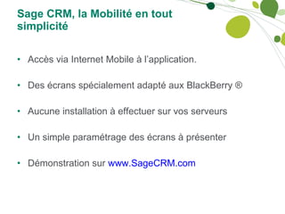 Sage CRM, la Mobilité en tout simplicité Accès via Internet Mobile à l’application. Des écrans spécialement adapté aux BlackBerry ® Aucune installation à effectuer sur vos serveurs Un simple paramétrage des écrans à présenter Démonstration sur  www.SageCRM.com   