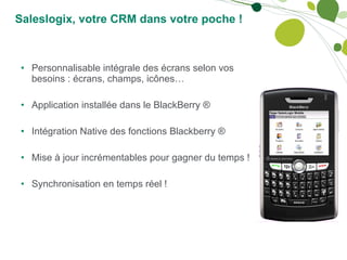 Saleslogix, votre CRM dans votre poche ! Personnalisable intégrale des écrans selon vos besoins : écrans, champs, icônes… Application installée dans le BlackBerry ® Intégration Native des fonctions Blackberry ® Mise à jour incrémentables pour gagner du temps ! Synchronisation en temps réel ! 
