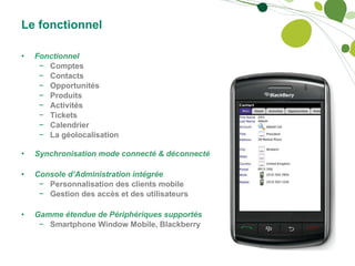 Le fonctionnel Fonctionnel Comptes Contacts Opportunités Produits Activités Tickets Calendrier La géolocalisation Synchronisation mode connecté & déconnecté Console d’Administration intégrée Personnalisation des clients mobile Gestion des accès et des utilisateurs Gamme étendue de Périphériques supportés Smartphone Window Mobile, Blackberry 