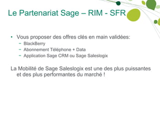 Le Partenariat Sage – RIM - SFR Vous proposer des offres clés en main validées: BlackBerry Abonnement Téléphone + Data Application Sage CRM ou Sage Saleslogix La Mobilité de Sage Saleslogix est une des plus puissantes et des plus performantes du marché ! 