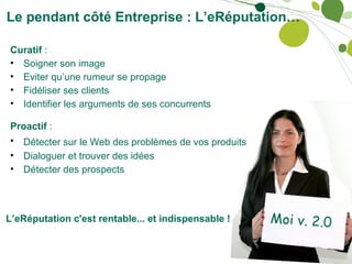 Le pendant côté Entreprise : L’eRéputation… Moi v. 2.0 Curatif  : Soigner son image Eviter qu’une rumeur se propage Fidéliser ses clients Identifier les arguments de ses concurrents  Proactif  : Détecter sur le Web des problèmes de vos produits   Dialoguer et trouver des idées Détecter des prospects    L’eRéputation c'est rentable... et indispensable ! 