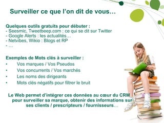 Surveiller ce que l’on dit de vous… Quelques outils gratuits pour débuter : - Seesmic, Tweetbeep.com : ce qui se dit sur Twitter - Google Alerts : les actualités… - Netvibes, Wikio : Blogs et RP - … Exemples de Mots clés à surveiller :      Vos marques / Vos Pseudos      Vos concurrents / Vos marchés      Les noms des dirigeants      Mots clés négatifs pour filtrer le bruit Le Web permet d’intégrer ces données au cœur du CRM pour surveiller sa marque, obtenir des informations sur ses clients / prescripteurs / fournisseurs … 