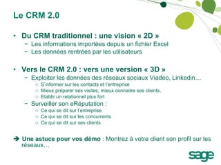 Le CRM 2.0 Du CRM traditionnel : une vision « 2D » Les informations importées depuis un fichier Excel Les données rentrées par les utilisateurs Vers le CRM 2.0 : vers une version « 3D » Exploiter les données des réseaux sociaux Viadeo, Linkedin… S’informer sur les contacts et l’entreprise Mieux préparer ses visites, mieux connaitre ses clients. Etablir un relationnel plus fort Surveiller son eRéputation : Ce qui se dit sur l’entreprise Ce qui se dit sur les concurrents Ce qui se dit sur ses clients    Une astuce pour vos démo  : Montrez à votre client son profil sur les réseaux… 