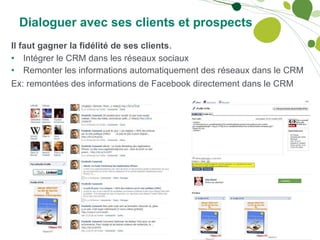 Dialoguer avec ses clients et prospects Il faut gagner la fidélité de ses clients . Intégrer le CRM dans les réseaux sociaux Remonter les informations automatiquement des réseaux dans le CRM Ex: remontées des informations de Facebook directement dans le CRM 