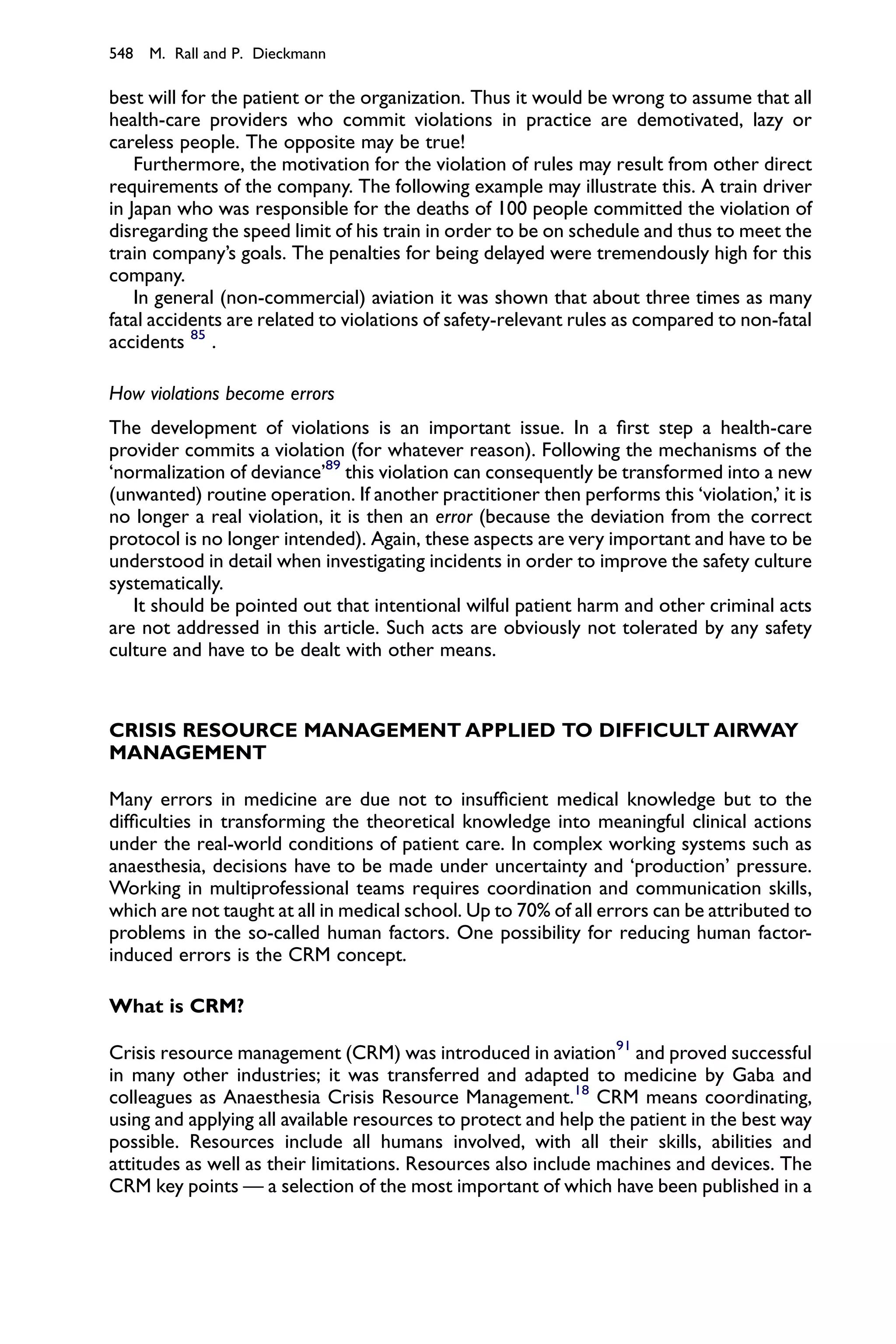 548 M. Rall and P. Dieckmann

best will for the patient or the organization. Thus it would be wrong to assume that all
health-care providers who commit violations in practice are demotivated, lazy or
careless people. The opposite may be true!
    Furthermore, the motivation for the violation of rules may result from other direct
requirements of the company. The following example may illustrate this. A train driver
in Japan who was responsible for the deaths of 100 people committed the violation of
disregarding the speed limit of his train in order to be on schedule and thus to meet the
train company’s goals. The penalties for being delayed were tremendously high for this
company.
    In general (non-commercial) aviation it was shown that about three times as many
fatal accidents are related to violations of safety-relevant rules as compared to non-fatal
accidents 85 .

How violations become errors
The development of violations is an important issue. In a ﬁrst step a health-care
provider commits a violation (for whatever reason). Following the mechanisms of the
‘normalization of deviance’89 this violation can consequently be transformed into a new
(unwanted) routine operation. If another practitioner then performs this ‘violation,’ it is
no longer a real violation, it is then an error (because the deviation from the correct
protocol is no longer intended). Again, these aspects are very important and have to be
understood in detail when investigating incidents in order to improve the safety culture
systematically.
   It should be pointed out that intentional wilful patient harm and other criminal acts
are not addressed in this article. Such acts are obviously not tolerated by any safety
culture and have to be dealt with other means.



CRISIS RESOURCE MANAGEMENT APPLIED TO DIFFICULT AIRWAY
MANAGEMENT

Many errors in medicine are due not to insufﬁcient medical knowledge but to the
difﬁculties in transforming the theoretical knowledge into meaningful clinical actions
under the real-world conditions of patient care. In complex working systems such as
anaesthesia, decisions have to be made under uncertainty and ‘production’ pressure.
Working in multiprofessional teams requires coordination and communication skills,
which are not taught at all in medical school. Up to 70% of all errors can be attributed to
problems in the so-called human factors. One possibility for reducing human factor-
induced errors is the CRM concept.

What is CRM?

Crisis resource management (CRM) was introduced in aviation91 and proved successful
in many other industries; it was transferred and adapted to medicine by Gaba and
colleagues as Anaesthesia Crisis Resource Management.18 CRM means coordinating,
using and applying all available resources to protect and help the patient in the best way
possible. Resources include all humans involved, with all their skills, abilities and
attitudes as well as their limitations. Resources also include machines and devices. The
CRM key points — a selection of the most important of which have been published in a
 