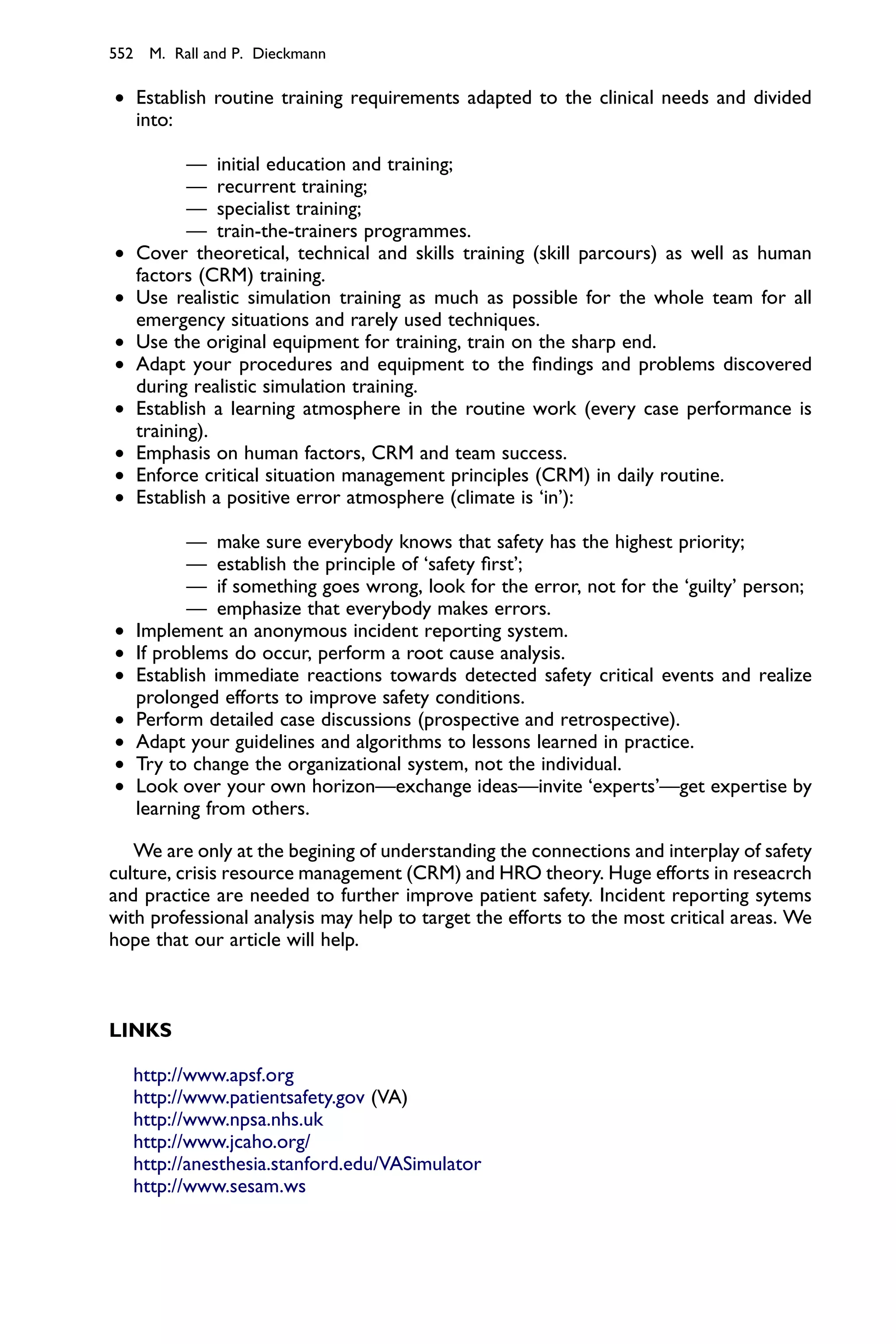 552 M. Rall and P. Dieckmann

† Establish routine training requirements adapted to the clinical needs and divided
  into:

           — initial education and training;
           — recurrent training;
           — specialist training;
           — train-the-trainers programmes.
†   Cover theoretical, technical and skills training (skill parcours) as well as human
    factors (CRM) training.
†   Use realistic simulation training as much as possible for the whole team for all
    emergency situations and rarely used techniques.
†   Use the original equipment for training, train on the sharp end.
†   Adapt your procedures and equipment to the ﬁndings and problems discovered
    during realistic simulation training.
†   Establish a learning atmosphere in the routine work (every case performance is
    training).
†   Emphasis on human factors, CRM and team success.
†   Enforce critical situation management principles (CRM) in daily routine.
†   Establish a positive error atmosphere (climate is ‘in’):

           — make sure everybody knows that safety has the highest priority;
           — establish the principle of ‘safety ﬁrst’;
           — if something goes wrong, look for the error, not for the ‘guilty’ person;
           — emphasize that everybody makes errors.
†   Implement an anonymous incident reporting system.
†   If problems do occur, perform a root cause analysis.
†   Establish immediate reactions towards detected safety critical events and realize
    prolonged efforts to improve safety conditions.
†   Perform detailed case discussions (prospective and retrospective).
†   Adapt your guidelines and algorithms to lessons learned in practice.
†   Try to change the organizational system, not the individual.
†   Look over your own horizon—exchange ideas—invite ‘experts’—get expertise by
    learning from others.

   We are only at the begining of understanding the connections and interplay of safety
culture, crisis resource management (CRM) and HRO theory. Huge efforts in reseacrch
and practice are needed to further improve patient safety. Incident reporting sytems
with professional analysis may help to target the efforts to the most critical areas. We
hope that our article will help.



LINKS

    http://www.apsf.org
    http://www.patientsafety.gov (VA)
    http://www.npsa.nhs.uk
    http://www.jcaho.org/
    http://anesthesia.stanford.edu/VASimulator
    http://www.sesam.ws
 