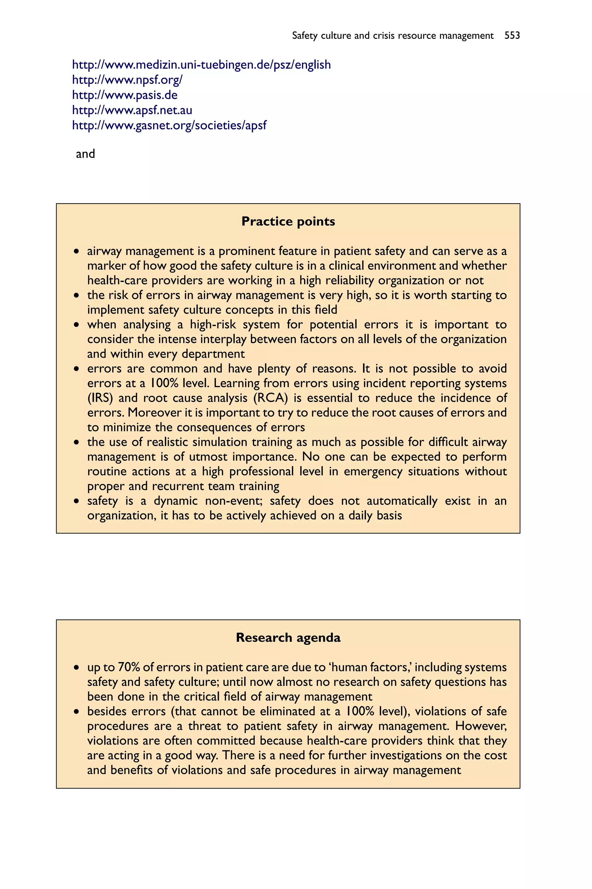 Safety culture and crisis resource management 553

http://www.medizin.uni-tuebingen.de/psz/english
http://www.npsf.org/
http://www.pasis.de
http://www.apsf.net.au
http://www.gasnet.org/societies/apsf

and




                                Practice points

† airway management is a prominent feature in patient safety and can serve as a
  marker of how good the safety culture is in a clinical environment and whether
  health-care providers are working in a high reliability organization or not
† the risk of errors in airway management is very high, so it is worth starting to
  implement safety culture concepts in this ﬁeld
† when analysing a high-risk system for potential errors it is important to
  consider the intense interplay between factors on all levels of the organization
  and within every department
† errors are common and have plenty of reasons. It is not possible to avoid
  errors at a 100% level. Learning from errors using incident reporting systems
  (IRS) and root cause analysis (RCA) is essential to reduce the incidence of
  errors. Moreover it is important to try to reduce the root causes of errors and
  to minimize the consequences of errors
† the use of realistic simulation training as much as possible for difﬁcult airway
  management is of utmost importance. No one can be expected to perform
  routine actions at a high professional level in emergency situations without
  proper and recurrent team training
† safety is a dynamic non-event; safety does not automatically exist in an
  organization, it has to be actively achieved on a daily basis




                               Research agenda

† up to 70% of errors in patient care are due to ‘human factors,’ including systems
  safety and safety culture; until now almost no research on safety questions has
  been done in the critical ﬁeld of airway management
† besides errors (that cannot be eliminated at a 100% level), violations of safe
  procedures are a threat to patient safety in airway management. However,
  violations are often committed because health-care providers think that they
  are acting in a good way. There is a need for further investigations on the cost
  and beneﬁts of violations and safe procedures in airway management
 