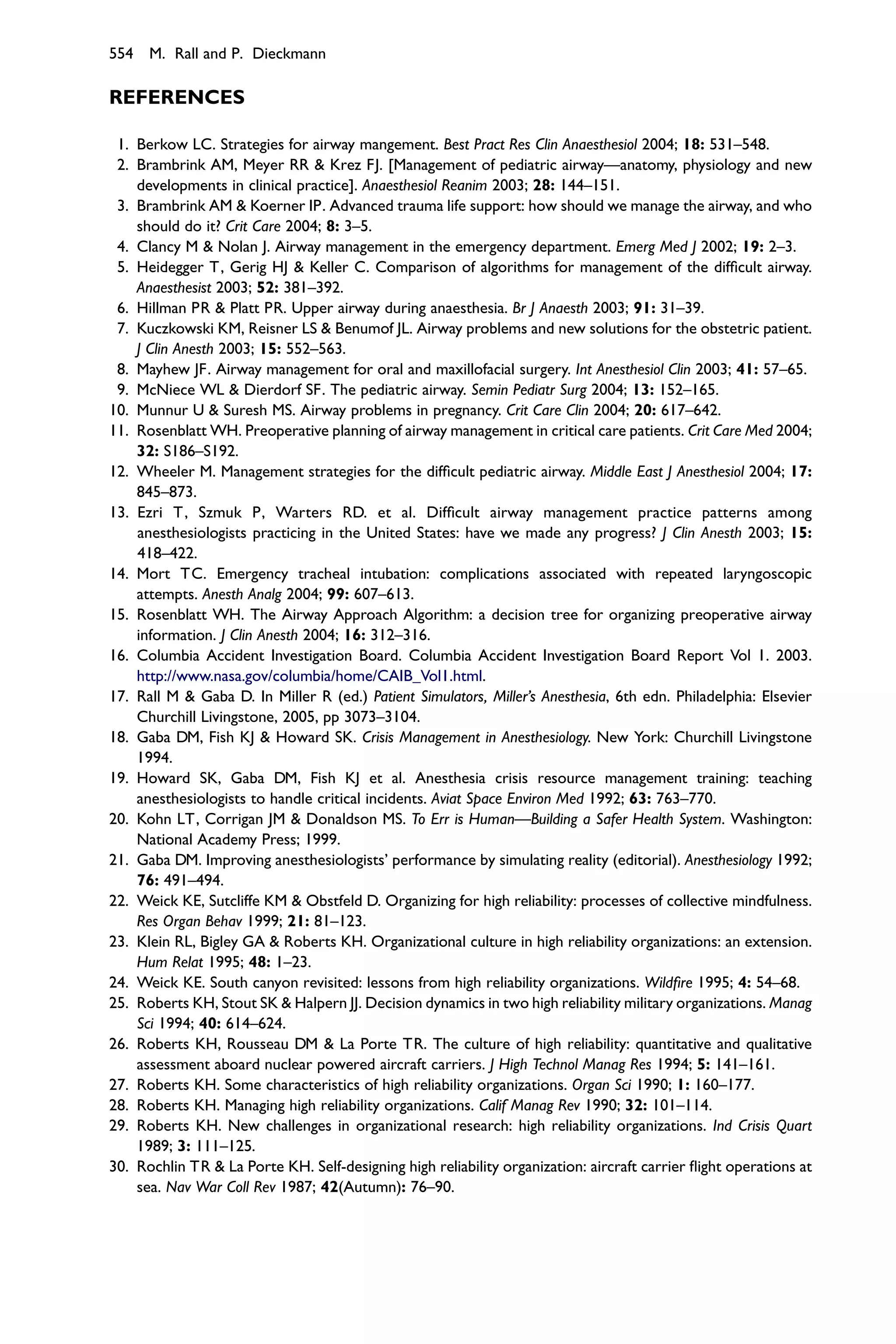 554 M. Rall and P. Dieckmann

REFERENCES

 1. Berkow LC. Strategies for airway mangement. Best Pract Res Clin Anaesthesiol 2004; 18: 531–548.
 2. Brambrink AM, Meyer RR & Krez FJ. [Management of pediatric airway—anatomy, physiology and new
    developments in clinical practice]. Anaesthesiol Reanim 2003; 28: 144–151.
 3. Brambrink AM & Koerner IP. Advanced trauma life support: how should we manage the airway, and who
    should do it? Crit Care 2004; 8: 3–5.
 4. Clancy M & Nolan J. Airway management in the emergency department. Emerg Med J 2002; 19: 2–3.
 5. Heidegger T, Gerig HJ & Keller C. Comparison of algorithms for management of the difﬁcult airway.
    Anaesthesist 2003; 52: 381–392.
 6. Hillman PR & Platt PR. Upper airway during anaesthesia. Br J Anaesth 2003; 91: 31–39.
 7. Kuczkowski KM, Reisner LS & Benumof JL. Airway problems and new solutions for the obstetric patient.
    J Clin Anesth 2003; 15: 552–563.
 8. Mayhew JF. Airway management for oral and maxillofacial surgery. Int Anesthesiol Clin 2003; 41: 57–65.
 9. McNiece WL & Dierdorf SF. The pediatric airway. Semin Pediatr Surg 2004; 13: 152–165.
10. Munnur U & Suresh MS. Airway problems in pregnancy. Crit Care Clin 2004; 20: 617–642.
11. Rosenblatt WH. Preoperative planning of airway management in critical care patients. Crit Care Med 2004;
    32: S186–S192.
12. Wheeler M. Management strategies for the difﬁcult pediatric airway. Middle East J Anesthesiol 2004; 17:
    845–873.
13. Ezri T, Szmuk P, Warters RD. et al. Difﬁcult airway management practice patterns among
    anesthesiologists practicing in the United States: have we made any progress? J Clin Anesth 2003; 15:
    418–422.
14. Mort TC. Emergency tracheal intubation: complications associated with repeated laryngoscopic
    attempts. Anesth Analg 2004; 99: 607–613.
15. Rosenblatt WH. The Airway Approach Algorithm: a decision tree for organizing preoperative airway
    information. J Clin Anesth 2004; 16: 312–316.
16. Columbia Accident Investigation Board. Columbia Accident Investigation Board Report Vol 1. 2003.
    http://www.nasa.gov/columbia/home/CAIB_Vol1.html.
17. Rall M & Gaba D. In Miller R (ed.) Patient Simulators, Miller’s Anesthesia, 6th edn. Philadelphia: Elsevier
    Churchill Livingstone, 2005, pp 3073–3104.
18. Gaba DM, Fish KJ & Howard SK. Crisis Management in Anesthesiology. New York: Churchill Livingstone
    1994.
19. Howard SK, Gaba DM, Fish KJ et al. Anesthesia crisis resource management training: teaching
    anesthesiologists to handle critical incidents. Aviat Space Environ Med 1992; 63: 763–770.
20. Kohn LT, Corrigan JM & Donaldson MS. To Err is Human—Building a Safer Health System. Washington:
    National Academy Press; 1999.
21. Gaba DM. Improving anesthesiologists’ performance by simulating reality (editorial). Anesthesiology 1992;
    76: 491–494.
22. Weick KE, Sutcliffe KM & Obstfeld D. Organizing for high reliability: processes of collective mindfulness.
    Res Organ Behav 1999; 21: 81–123.
23. Klein RL, Bigley GA & Roberts KH. Organizational culture in high reliability organizations: an extension.
    Hum Relat 1995; 48: 1–23.
24. Weick KE. South canyon revisited: lessons from high reliability organizations. Wildﬁre 1995; 4: 54–68.
25. Roberts KH, Stout SK & Halpern JJ. Decision dynamics in two high reliability military organizations. Manag
    Sci 1994; 40: 614–624.
26. Roberts KH, Rousseau DM & La Porte TR. The culture of high reliability: quantitative and qualitative
    assessment aboard nuclear powered aircraft carriers. J High Technol Manag Res 1994; 5: 141–161.
27. Roberts KH. Some characteristics of high reliability organizations. Organ Sci 1990; 1: 160–177.
28. Roberts KH. Managing high reliability organizations. Calif Manag Rev 1990; 32: 101–114.
29. Roberts KH. New challenges in organizational research: high reliability organizations. Ind Crisis Quart
    1989; 3: 111–125.
30. Rochlin TR & La Porte KH. Self-designing high reliability organization: aircraft carrier ﬂight operations at
    sea. Nav War Coll Rev 1987; 42(Autumn): 76–90.
 