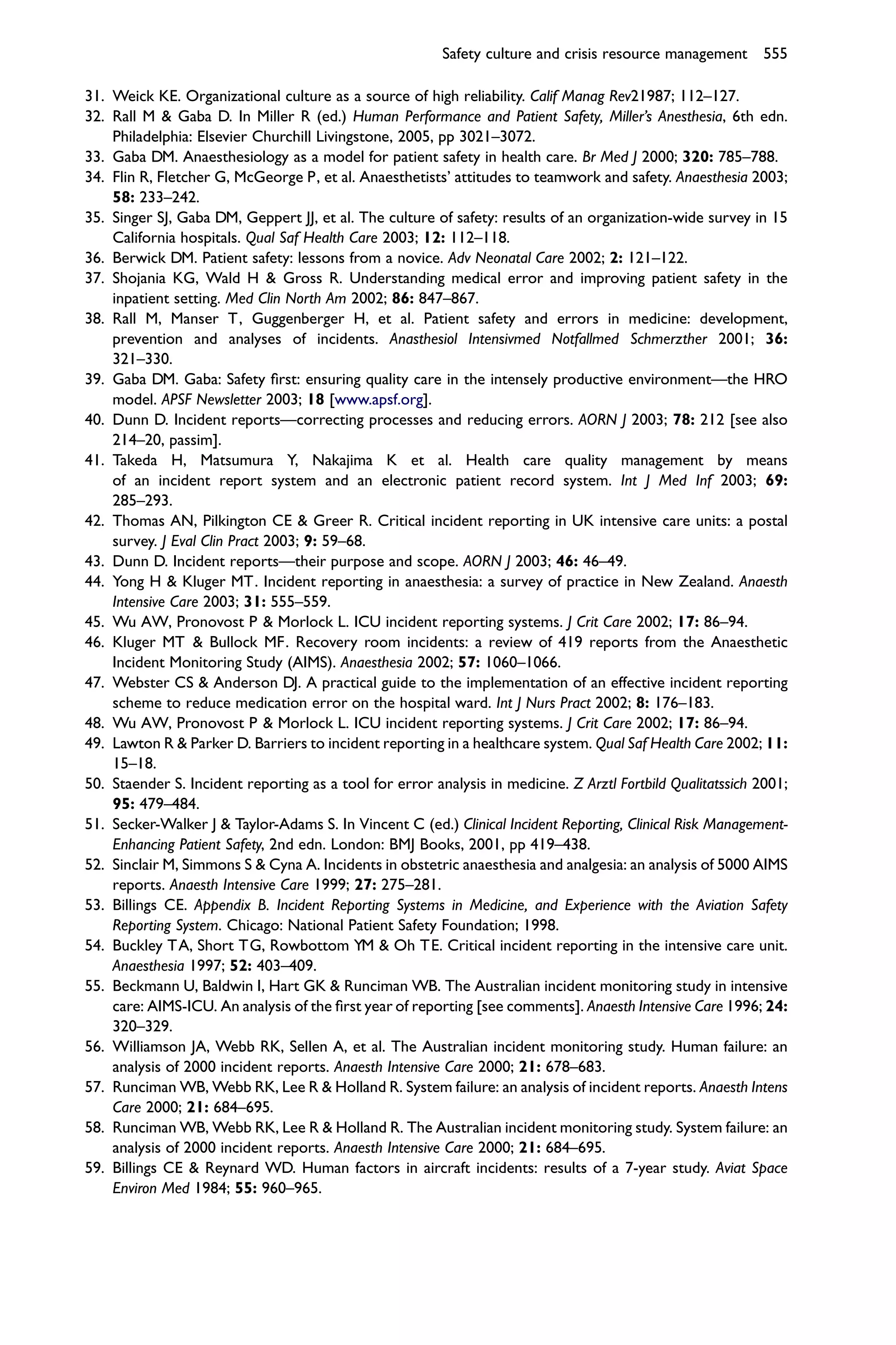 Safety culture and crisis resource management 555

31. Weick KE. Organizational culture as a source of high reliability. Calif Manag Rev21987; 112–127.
32. Rall M & Gaba D. In Miller R (ed.) Human Performance and Patient Safety, Miller’s Anesthesia, 6th edn.
    Philadelphia: Elsevier Churchill Livingstone, 2005, pp 3021–3072.
33. Gaba DM. Anaesthesiology as a model for patient safety in health care. Br Med J 2000; 320: 785–788.
34. Flin R, Fletcher G, McGeorge P, et al. Anaesthetists’ attitudes to teamwork and safety. Anaesthesia 2003;
    58: 233–242.
35. Singer SJ, Gaba DM, Geppert JJ, et al. The culture of safety: results of an organization-wide survey in 15
    California hospitals. Qual Saf Health Care 2003; 12: 112–118.
36. Berwick DM. Patient safety: lessons from a novice. Adv Neonatal Care 2002; 2: 121–122.
37. Shojania KG, Wald H & Gross R. Understanding medical error and improving patient safety in the
    inpatient setting. Med Clin North Am 2002; 86: 847–867.
38. Rall M, Manser T, Guggenberger H, et al. Patient safety and errors in medicine: development,
    prevention and analyses of incidents. Anasthesiol Intensivmed Notfallmed Schmerzther 2001; 36:
    321–330.
39. Gaba DM. Gaba: Safety ﬁrst: ensuring quality care in the intensely productive environment—the HRO
    model. APSF Newsletter 2003; 18 [www.apsf.org].
40. Dunn D. Incident reports—correcting processes and reducing errors. AORN J 2003; 78: 212 [see also
    214–20, passim].
41. Takeda H, Matsumura Y, Nakajima K et al. Health care quality management by means
    of an incident report system and an electronic patient record system. Int J Med Inf 2003; 69:
    285–293.
42. Thomas AN, Pilkington CE & Greer R. Critical incident reporting in UK intensive care units: a postal
    survey. J Eval Clin Pract 2003; 9: 59–68.
43. Dunn D. Incident reports—their purpose and scope. AORN J 2003; 46: 46–49.
44. Yong H & Kluger MT. Incident reporting in anaesthesia: a survey of practice in New Zealand. Anaesth
    Intensive Care 2003; 31: 555–559.
45. Wu AW, Pronovost P & Morlock L. ICU incident reporting systems. J Crit Care 2002; 17: 86–94.
46. Kluger MT & Bullock MF. Recovery room incidents: a review of 419 reports from the Anaesthetic
    Incident Monitoring Study (AIMS). Anaesthesia 2002; 57: 1060–1066.
47. Webster CS & Anderson DJ. A practical guide to the implementation of an effective incident reporting
    scheme to reduce medication error on the hospital ward. Int J Nurs Pract 2002; 8: 176–183.
48. Wu AW, Pronovost P & Morlock L. ICU incident reporting systems. J Crit Care 2002; 17: 86–94.
49. Lawton R & Parker D. Barriers to incident reporting in a healthcare system. Qual Saf Health Care 2002; 11:
    15–18.
50. Staender S. Incident reporting as a tool for error analysis in medicine. Z Arztl Fortbild Qualitatssich 2001;
    95: 479–484.
51. Secker-Walker J & Taylor-Adams S. In Vincent C (ed.) Clinical Incident Reporting, Clinical Risk Management-
    Enhancing Patient Safety, 2nd edn. London: BMJ Books, 2001, pp 419–438.
52. Sinclair M, Simmons S & Cyna A. Incidents in obstetric anaesthesia and analgesia: an analysis of 5000 AIMS
    reports. Anaesth Intensive Care 1999; 27: 275–281.
53. Billings CE. Appendix B. Incident Reporting Systems in Medicine, and Experience with the Aviation Safety
    Reporting System. Chicago: National Patient Safety Foundation; 1998.
54. Buckley TA, Short TG, Rowbottom YM & Oh TE. Critical incident reporting in the intensive care unit.
    Anaesthesia 1997; 52: 403–409.
55. Beckmann U, Baldwin I, Hart GK & Runciman WB. The Australian incident monitoring study in intensive
    care: AIMS-ICU. An analysis of the ﬁrst year of reporting [see comments]. Anaesth Intensive Care 1996; 24:
    320–329.
56. Williamson JA, Webb RK, Sellen A, et al. The Australian incident monitoring study. Human failure: an
    analysis of 2000 incident reports. Anaesth Intensive Care 2000; 21: 678–683.
57. Runciman WB, Webb RK, Lee R & Holland R. System failure: an analysis of incident reports. Anaesth Intens
    Care 2000; 21: 684–695.
58. Runciman WB, Webb RK, Lee R & Holland R. The Australian incident monitoring study. System failure: an
    analysis of 2000 incident reports. Anaesth Intensive Care 2000; 21: 684–695.
59. Billings CE & Reynard WD. Human factors in aircraft incidents: results of a 7-year study. Aviat Space
    Environ Med 1984; 55: 960–965.
 