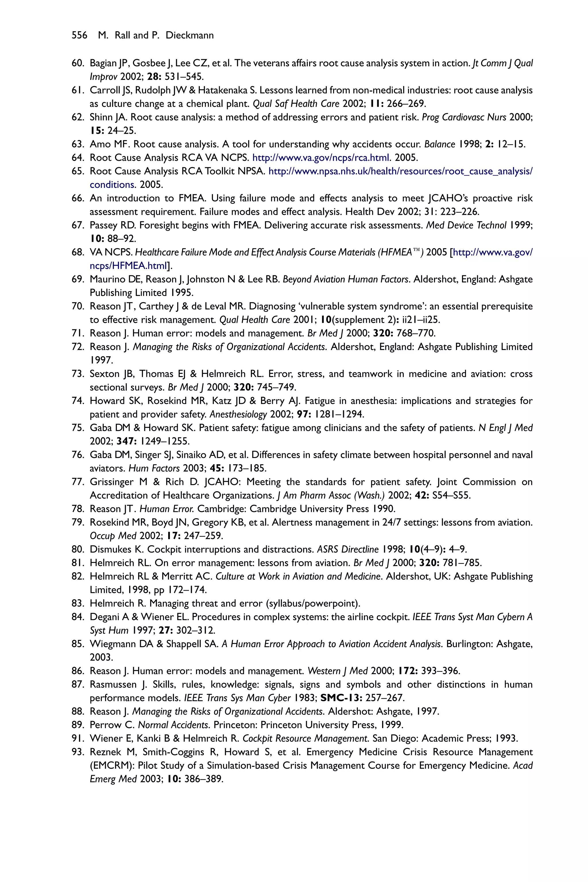 556 M. Rall and P. Dieckmann

60. Bagian JP, Gosbee J, Lee CZ, et al. The veterans affairs root cause analysis system in action. Jt Comm J Qual
    Improv 2002; 28: 531–545.
61. Carroll JS, Rudolph JW & Hatakenaka S. Lessons learned from non-medical industries: root cause analysis
    as culture change at a chemical plant. Qual Saf Health Care 2002; 11: 266–269.
62. Shinn JA. Root cause analysis: a method of addressing errors and patient risk. Prog Cardiovasc Nurs 2000;
    15: 24–25.
63. Amo MF. Root cause analysis. A tool for understanding why accidents occur. Balance 1998; 2: 12–15.
64. Root Cause Analysis RCA VA NCPS. http://www.va.gov/ncps/rca.html. 2005.
65. Root Cause Analysis RCA Toolkit NPSA. http://www.npsa.nhs.uk/health/resources/root_cause_analysis/
    conditions. 2005.
66. An introduction to FMEA. Using failure mode and effects analysis to meet JCAHO’s proactive risk
    assessment requirement. Failure modes and effect analysis. Health Dev 2002; 31: 223–226.
67. Passey RD. Foresight begins with FMEA. Delivering accurate risk assessments. Med Device Technol 1999;
    10: 88–92.
68. VA NCPS. Healthcare Failure Mode and Effect Analysis Course Materials (HFMEAe) 2005 [http://www.va.gov/
    ncps/HFMEA.html].
69. Maurino DE, Reason J, Johnston N & Lee RB. Beyond Aviation Human Factors. Aldershot, England: Ashgate
    Publishing Limited 1995.
70. Reason JT, Carthey J & de Leval MR. Diagnosing ‘vulnerable system syndrome’: an essential prerequisite
    to effective risk management. Qual Health Care 2001; 10(supplement 2): ii21–ii25.
71. Reason J. Human error: models and management. Br Med J 2000; 320: 768–770.
72. Reason J. Managing the Risks of Organizational Accidents. Aldershot, England: Ashgate Publishing Limited
    1997.
73. Sexton JB, Thomas EJ & Helmreich RL. Error, stress, and teamwork in medicine and aviation: cross
    sectional surveys. Br Med J 2000; 320: 745–749.
74. Howard SK, Rosekind MR, Katz JD & Berry AJ. Fatigue in anesthesia: implications and strategies for
    patient and provider safety. Anesthesiology 2002; 97: 1281–1294.
75. Gaba DM & Howard SK. Patient safety: fatigue among clinicians and the safety of patients. N Engl J Med
    2002; 347: 1249–1255.
76. Gaba DM, Singer SJ, Sinaiko AD, et al. Differences in safety climate between hospital personnel and naval
    aviators. Hum Factors 2003; 45: 173–185.
77. Grissinger M & Rich D. JCAHO: Meeting the standards for patient safety. Joint Commission on
    Accreditation of Healthcare Organizations. J Am Pharm Assoc (Wash.) 2002; 42: S54–S55.
78. Reason JT. Human Error. Cambridge: Cambridge University Press 1990.
79. Rosekind MR, Boyd JN, Gregory KB, et al. Alertness management in 24/7 settings: lessons from aviation.
    Occup Med 2002; 17: 247–259.
80. Dismukes K. Cockpit interruptions and distractions. ASRS Directline 1998; 10(4–9): 4–9.
81. Helmreich RL. On error management: lessons from aviation. Br Med J 2000; 320: 781–785.
82. Helmreich RL & Merritt AC. Culture at Work in Aviation and Medicine. Aldershot, UK: Ashgate Publishing
    Limited, 1998, pp 172–174.
83. Helmreich R. Managing threat and error (syllabus/powerpoint).
84. Degani A & Wiener EL. Procedures in complex systems: the airline cockpit. IEEE Trans Syst Man Cybern A
    Syst Hum 1997; 27: 302–312.
85. Wiegmann DA & Shappell SA. A Human Error Approach to Aviation Accident Analysis. Burlington: Ashgate,
    2003.
86. Reason J. Human error: models and management. Western J Med 2000; 172: 393–396.
87. Rasmussen J. Skills, rules, knowledge: signals, signs and symbols and other distinctions in human
    performance models. IEEE Trans Sys Man Cyber 1983; SMC-13: 257–267.
88. Reason J. Managing the Risks of Organizational Accidents. Aldershot: Ashgate, 1997.
89. Perrow C. Normal Accidents. Princeton: Princeton University Press, 1999.
91. Wiener E, Kanki B & Helmreich R. Cockpit Resource Management. San Diego: Academic Press; 1993.
93. Reznek M, Smith-Coggins R, Howard S, et al. Emergency Medicine Crisis Resource Management
    (EMCRM): Pilot Study of a Simulation-based Crisis Management Course for Emergency Medicine. Acad
    Emerg Med 2003; 10: 386–389.
 
