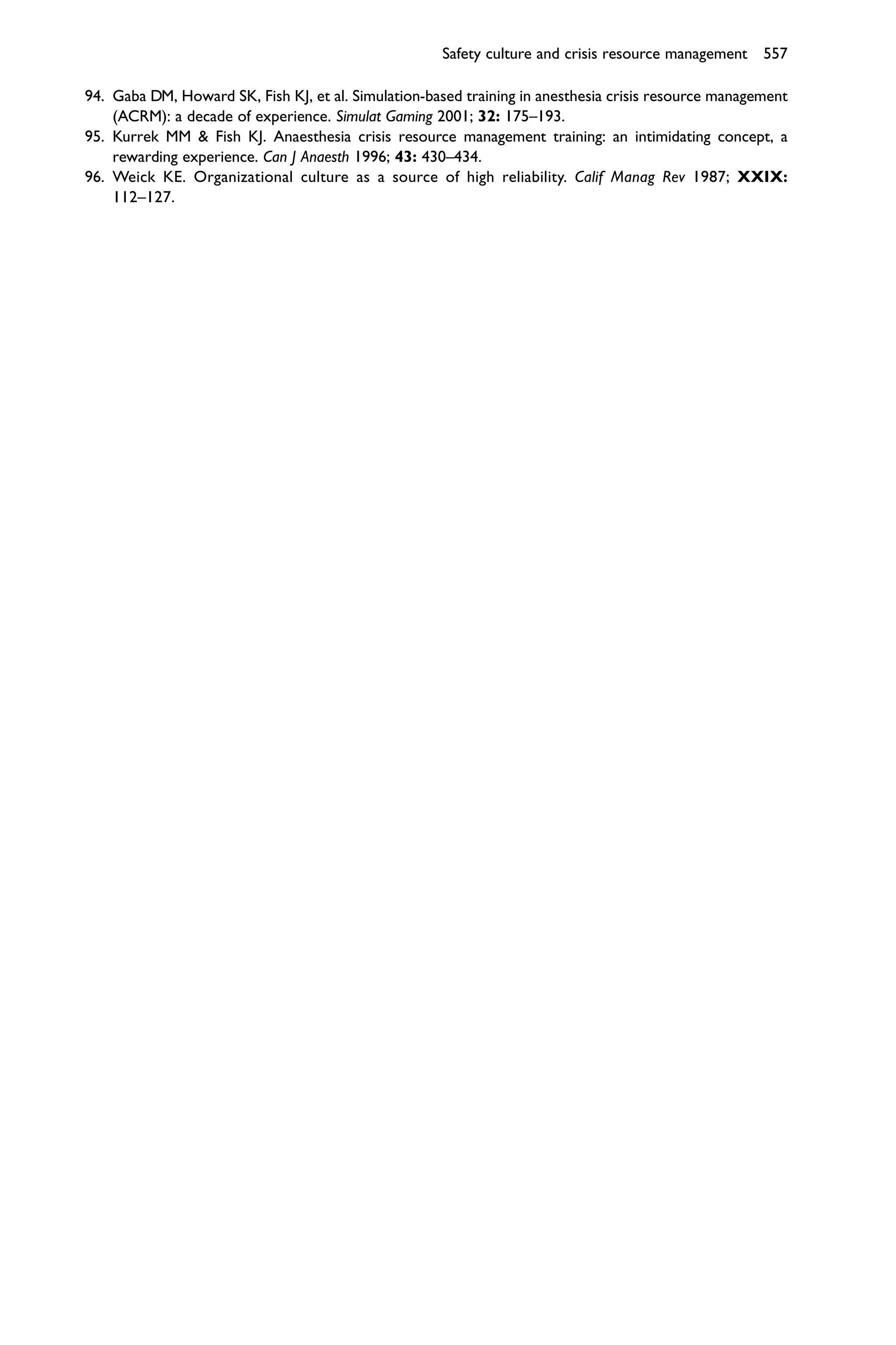 Safety culture and crisis resource management 557

94. Gaba DM, Howard SK, Fish KJ, et al. Simulation-based training in anesthesia crisis resource management
    (ACRM): a decade of experience. Simulat Gaming 2001; 32: 175–193.
95. Kurrek MM & Fish KJ. Anaesthesia crisis resource management training: an intimidating concept, a
    rewarding experience. Can J Anaesth 1996; 43: 430–434.
96. Weick KE. Organizational culture as a source of high reliability. Calif Manag Rev 1987; XXIX:
    112–127.
 