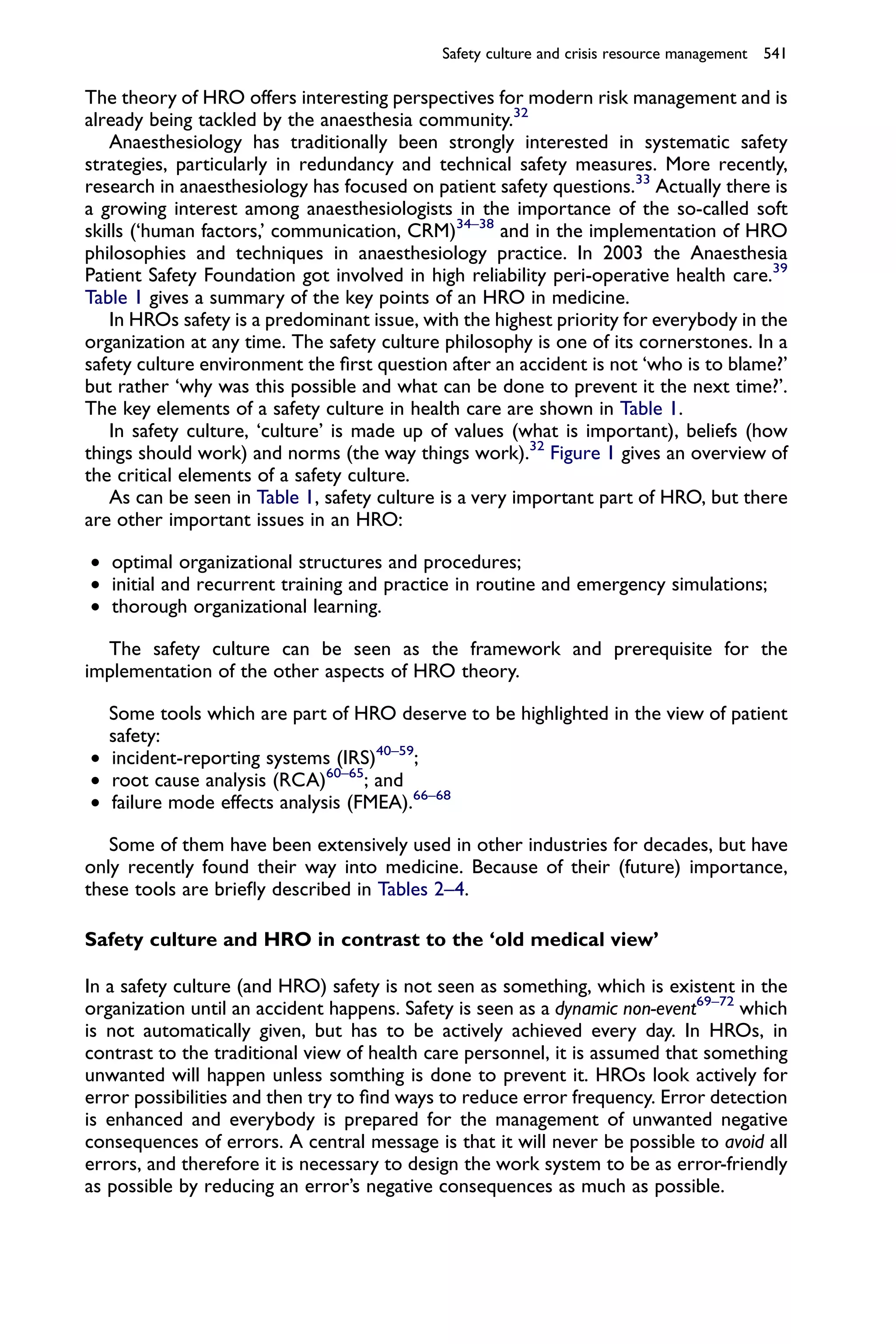 Safety culture and crisis resource management 541

The theory of HRO offers interesting perspectives for modern risk management and is
already being tackled by the anaesthesia community.32
    Anaesthesiology has traditionally been strongly interested in systematic safety
strategies, particularly in redundancy and technical safety measures. More recently,
research in anaesthesiology has focused on patient safety questions.33 Actually there is
a growing interest among anaesthesiologists in the importance of the so-called soft
skills (‘human factors,’ communication, CRM)34–38 and in the implementation of HRO
philosophies and techniques in anaesthesiology practice. In 2003 the Anaesthesia
Patient Safety Foundation got involved in high reliability peri-operative health care.39
Table 1 gives a summary of the key points of an HRO in medicine.
    In HROs safety is a predominant issue, with the highest priority for everybody in the
organization at any time. The safety culture philosophy is one of its cornerstones. In a
safety culture environment the ﬁrst question after an accident is not ‘who is to blame?’
but rather ‘why was this possible and what can be done to prevent it the next time?’.
The key elements of a safety culture in health care are shown in Table 1.
    In safety culture, ‘culture’ is made up of values (what is important), beliefs (how
things should work) and norms (the way things work).32 Figure 1 gives an overview of
the critical elements of a safety culture.
    As can be seen in Table 1, safety culture is a very important part of HRO, but there
are other important issues in an HRO:

† optimal organizational structures and procedures;
† initial and recurrent training and practice in routine and emergency simulations;
† thorough organizational learning.

  The safety culture can be seen as the framework and prerequisite for the
implementation of the other aspects of HRO theory.

  Some tools which are part of HRO deserve to be highlighted in the view of patient
  safety:
† incident-reporting systems (IRS)40–59;
† root cause analysis (RCA)60–65; and
† failure mode effects analysis (FMEA).66–68

   Some of them have been extensively used in other industries for decades, but have
only recently found their way into medicine. Because of their (future) importance,
these tools are brieﬂy described in Tables 2–4.

Safety culture and HRO in contrast to the ‘old medical view’

In a safety culture (and HRO) safety is not seen as something, which is existent in the
organization until an accident happens. Safety is seen as a dynamic non-event69–72 which
is not automatically given, but has to be actively achieved every day. In HROs, in
contrast to the traditional view of health care personnel, it is assumed that something
unwanted will happen unless somthing is done to prevent it. HROs look actively for
error possibilities and then try to ﬁnd ways to reduce error frequency. Error detection
is enhanced and everybody is prepared for the management of unwanted negative
consequences of errors. A central message is that it will never be possible to avoid all
errors, and therefore it is necessary to design the work system to be as error-friendly
as possible by reducing an error’s negative consequences as much as possible.
 