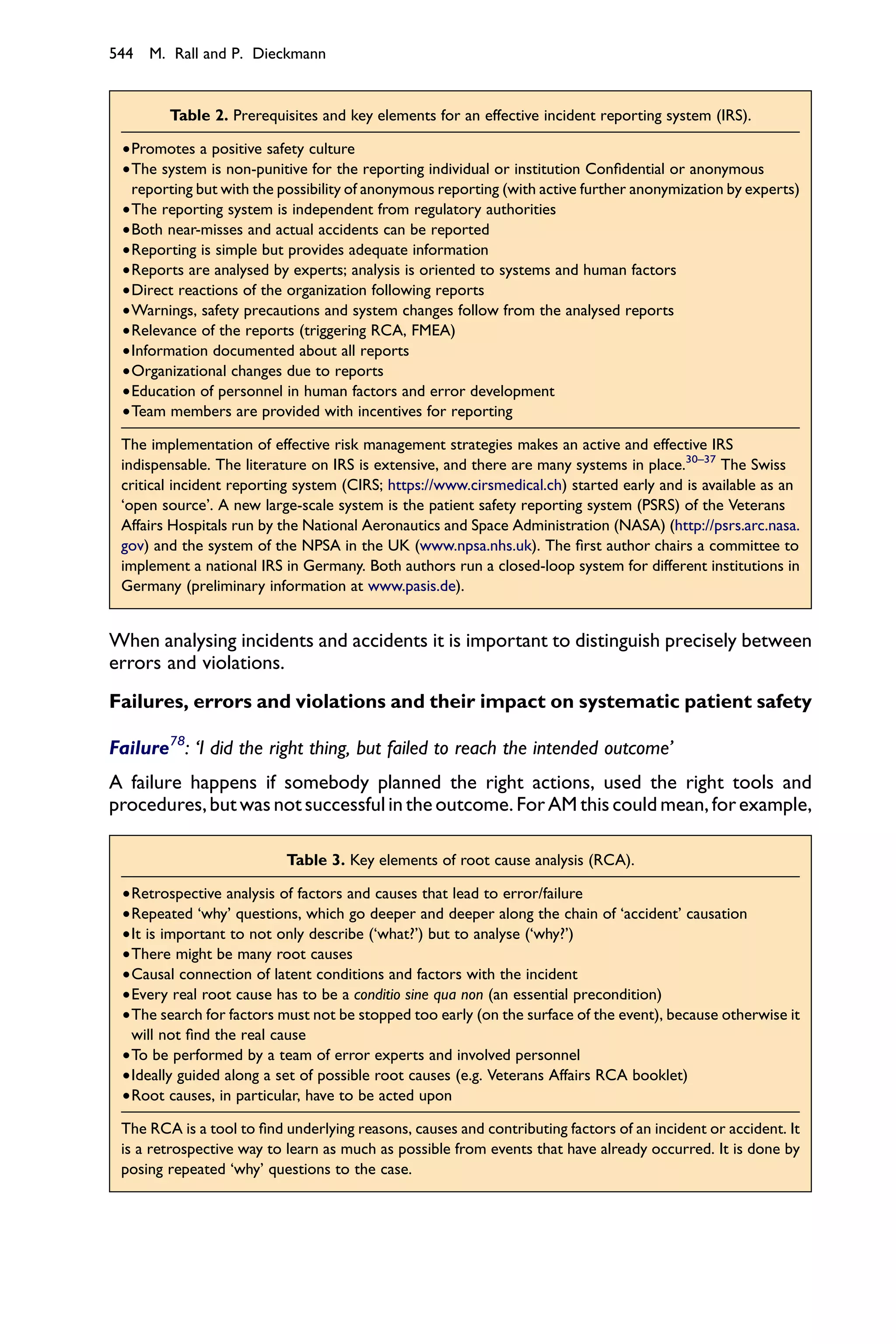 544 M. Rall and P. Dieckmann


        Table 2. Prerequisites and key elements for an effective incident reporting system (IRS).

 †Promotes a positive safety culture
 †The system is non-punitive for the reporting individual or institution Conﬁdential or anonymous
  reporting but with the possibility of anonymous reporting (with active further anonymization by experts)
 †The reporting system is independent from regulatory authorities
 †Both near-misses and actual accidents can be reported
 †Reporting is simple but provides adequate information
 †Reports are analysed by experts; analysis is oriented to systems and human factors
 †Direct reactions of the organization following reports
 †Warnings, safety precautions and system changes follow from the analysed reports
 †Relevance of the reports (triggering RCA, FMEA)
 †Information documented about all reports
 †Organizational changes due to reports
 †Education of personnel in human factors and error development
 †Team members are provided with incentives for reporting

 The implementation of effective risk management strategies makes an active and effective IRS
 indispensable. The literature on IRS is extensive, and there are many systems in place.30–37 The Swiss
 critical incident reporting system (CIRS; https://www.cirsmedical.ch) started early and is available as an
 ‘open source’. A new large-scale system is the patient safety reporting system (PSRS) of the Veterans
 Affairs Hospitals run by the National Aeronautics and Space Administration (NASA) (http://psrs.arc.nasa.
 gov) and the system of the NPSA in the UK (www.npsa.nhs.uk). The ﬁrst author chairs a committee to
 implement a national IRS in Germany. Both authors run a closed-loop system for different institutions in
 Germany (preliminary information at www.pasis.de).


When analysing incidents and accidents it is important to distinguish precisely between
errors and violations.
Failures, errors and violations and their impact on systematic patient safety

Failure78: ‘I did the right thing, but failed to reach the intended outcome’
A failure happens if somebody planned the right actions, used the right tools and
procedures, but was not successful in the outcome. For AM this could mean, for example,

                           Table 3. Key elements of root cause analysis (RCA).

 †Retrospective analysis of factors and causes that lead to error/failure
 †Repeated ‘why’ questions, which go deeper and deeper along the chain of ‘accident’ causation
 †It is important to not only describe (‘what?’) but to analyse (‘why?’)
 †There might be many root causes
 †Causal connection of latent conditions and factors with the incident
 †Every real root cause has to be a conditio sine qua non (an essential precondition)
 †The search for factors must not be stopped too early (on the surface of the event), because otherwise it
  will not ﬁnd the real cause
 †To be performed by a team of error experts and involved personnel
 †Ideally guided along a set of possible root causes (e.g. Veterans Affairs RCA booklet)
 †Root causes, in particular, have to be acted upon

 The RCA is a tool to ﬁnd underlying reasons, causes and contributing factors of an incident or accident. It
 is a retrospective way to learn as much as possible from events that have already occurred. It is done by
 posing repeated ‘why’ questions to the case.
 