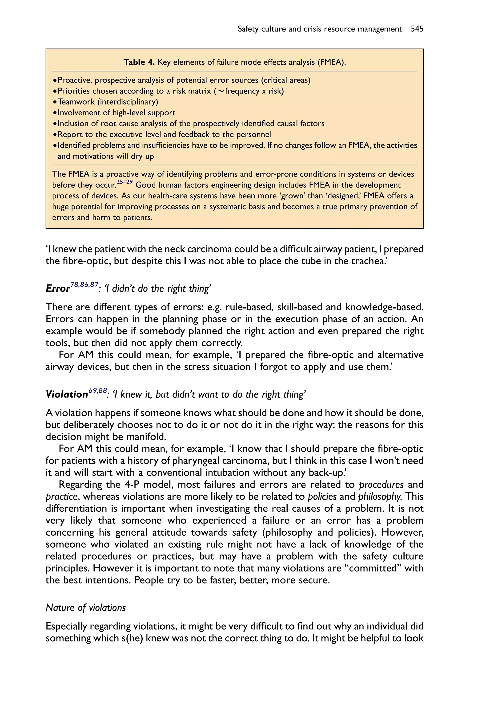 Safety culture and crisis resource management 545


                     Table 4. Key elements of failure mode effects analysis (FMEA).

 †Proactive, prospective analysis of potential error sources (critical areas)
 †Priorities chosen according to a risk matrix (wfrequency x risk)
 †Teamwork (interdisciplinary)
 †Involvement of high-level support
 †Inclusion of root cause analysis of the prospectively identiﬁed causal factors
 †Report to the executive level and feedback to the personnel
 †Identiﬁed problems and insufﬁciencies have to be improved. If no changes follow an FMEA, the activities
  and motivations will dry up

 The FMEA is a proactive way of identifying problems and error-prone conditions in systems or devices
 before they occur.25–29 Good human factors engineering design includes FMEA in the development
 process of devices. As our health-care systems have been more ‘grown’ than ‘designed,’ FMEA offers a
 huge potential for improving processes on a systematic basis and becomes a true primary prevention of
 errors and harm to patients.


‘I knew the patient with the neck carcinoma could be a difﬁcult airway patient, I prepared
the ﬁbre-optic, but despite this I was not able to place the tube in the trachea.’

Error78,86,87: ‘I didn’t do the right thing’
There are different types of errors: e.g. rule-based, skill-based and knowledge-based.
Errors can happen in the planning phase or in the execution phase of an action. An
example would be if somebody planned the right action and even prepared the right
tools, but then did not apply them correctly.
   For AM this could mean, for example, ‘I prepared the ﬁbre-optic and alternative
airway devices, but then in the stress situation I forgot to apply and use them.’

Violation69,88: ‘I knew it, but didn’t want to do the right thing’
A violation happens if someone knows what should be done and how it should be done,
but deliberately chooses not to do it or not do it in the right way; the reasons for this
decision might be manifold.
    For AM this could mean, for example, ‘I know that I should prepare the ﬁbre-optic
for patients with a history of pharyngeal carcinoma, but I think in this case I won’t need
it and will start with a conventional intubation without any back-up.’
    Regarding the 4-P model, most failures and errors are related to procedures and
practice, whereas violations are more likely to be related to policies and philosophy. This
differentiation is important when investigating the real causes of a problem. It is not
very likely that someone who experienced a failure or an error has a problem
concerning his general attitude towards safety (philosophy and policies). However,
someone who violated an existing rule might not have a lack of knowledge of the
related procedures or practices, but may have a problem with the safety culture
principles. However it is important to note that many violations are “committed” with
the best intentions. People try to be faster, better, more secure.

Nature of violations
Especially regarding violations, it might be very difﬁcult to ﬁnd out why an individual did
something which s(he) knew was not the correct thing to do. It might be helpful to look
 