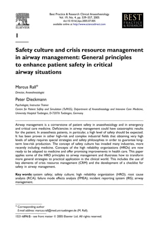 Best Practice & Research Clinical Anaesthesiology
                                      Vol. 19, No. 4, pp. 539–557, 2005
                                          doi:10.1016/j.bpa.2005.07.005
                                available online at http://www.sciencedirect.com



1

Safety culture and crisis resource management
in airway management: General principles
to enhance patient safety in critical
airway situations

Marcus Rall*
Director, Anaesthesiologist

Peter Dieckmann
Psychologist, Instructor Trainer
Centre for Patient Safety and Simulation (TuPASS), Department of Anaesthesiology and Intensive Care Medicine,
University Hospital Tuebingen, D-72076 Tuebingen, Germany


Airway management is a cornerstone of patient safety in anaesthesiology and in emergency
and critical care medicine. Deﬁciencies in airway management could have catastrophic results
for the patient. In anaesthesia patients, in particular, a high level of safety should be expected.
It has been proven in other high-risk and complex industrial ﬁelds that obtaining very high
levels of safety requires special strategies and safety philosophies in order to guarantee long-
term low-risk production. The concept of safety culture has invaded many industries, more
recently including medicine. Concepts of the high reliability organizations (HROs) are now
ready to be adapted to medicine and offer promising improvements in health care. This paper
applies some of the HRO principles to airway management and illustrates how to transform
more general strategies to practical application in the clinical world. This includes the use of
key elements of crisis resource management (CRM) and the development of a checklist for
safety in airway management.

Key words: system safety; safety culture; high reliability organization (HRO); root cause
analysis (RCA); failure mode effects analysis (FMEA); incident reporting system (IRS); airway
management.




* Corresponding author
  E-mail address: marcus.rall@med.uni-tuebingen.de (M. Rall).

1521-6896/$ - see front matter Q 2005 Elsevier Ltd. All rights reserved.
 