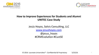 How	to	Improve	Experiences	for	Students	and	Alumni	
UNITEC	Case	Study	
	
Jesús	Hoyos,	Solvis	Consul1ng,	LLC	
www.jesushoyos.com		
@jesus_hoyos	
#CRMEvolu1on	#CustSE	
5/23/16	©	2016		Laureate	Universi1es®	-	Conﬁden1al	&	Proprietary		 1	
 