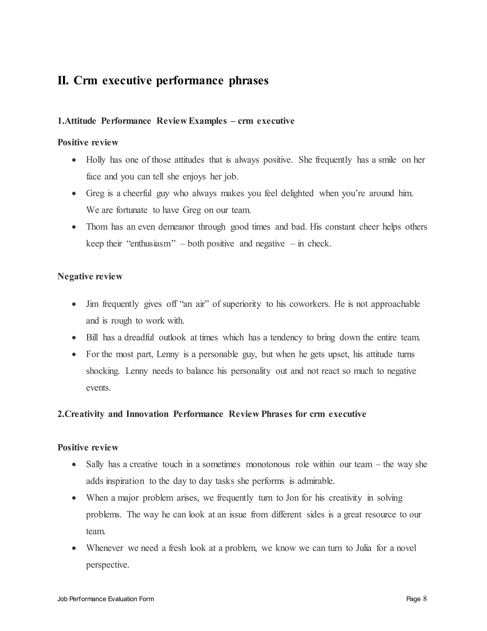 Job Performance Evaluation Form Page 8
II. Crm executive performance phrases
1.Attitude Performance Review Examples – crm executive
Positive review
 Holly has one of those attitudes that is always positive. She frequently has a smile on her
face and you can tell she enjoys her job.
 Greg is a cheerful guy who always makes you feel delighted when you’re around him.
We are fortunate to have Greg on our team.
 Thom has an even demeanor through good times and bad. His constant cheer helps others
keep their “enthusiasm” – both positive and negative – in check.
Negative review
 Jim frequently gives off “an air” of superiority to his coworkers. He is not approachable
and is rough to work with.
 Bill has a dreadful outlook at times which has a tendency to bring down the entire team.
 For the most part, Lenny is a personable guy, but when he gets upset, his attitude turns
shocking. Lenny needs to balance his personality out and not react so much to negative
events.
2.Creativity and Innovation Performance Review Phrases for crm executive
Positive review
 Sally has a creative touch in a sometimes monotonous role within our team – the way she
adds inspiration to the day to day tasks she performs is admirable.
 When a major problem arises, we frequently turn to Jon for his creativity in solving
problems. The way he can look at an issue from different sides is a great resource to our
team.
 Whenever we need a fresh look at a problem, we know we can turn to Julia for a novel
perspective.
 