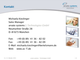 Kontakt
Michaela Kieslinger
Sales Manager
arvato systems | Technologies GmbH
Neumarkter Straße 28
D-81673 München
Fon: +49 (0) 89/ 41 36 – 82 02
Fax: +49 (0) 89/ 41 36 – 82 09
E-Mail: michaela.kieslinger@bertelsmann.de
Web: www.as-T.de
12./13. Oktober 2010 | 17arvato systems | Technologies GmbH
 