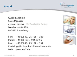 Kontakt
Guido Bandholz
Sales Manager
arvato systems | Technologies GmbH
Wendenstraße 309
D-20537 Hamburg
Fon: +49 (0) 40/ 25 156 - 388
Mobil: +49 (0) 173 / 594 77 55
Fax: +49 (0) 40/ 25 156 - 351
E-Mail: guido.bandholz@bertelsmann.de
Web: www.as-T.de
12./13. Oktober 2010 | 18arvato systems | Technologies GmbH
 