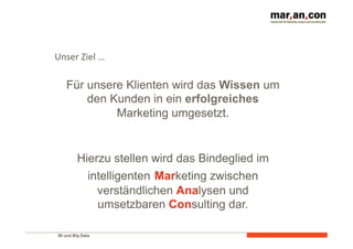 Unser 
Ziel 
… 
Für unsere Klienten wird das Wissen um 
den Kunden in ein erfolgreiches 
BI und Big Data 
Marketing umgesetzt. 
Hierzu stellen wird das Bindeglied im 
intelligenten Marketing zwischen 
verständlichen Analysen und 
umsetzbaren Consulting dar. 
 