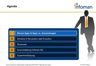 Agenda




         1          Warum Apps & Apps vs. Anwendungen

         2          Windows 8 Revolution statt Evolution

         3          Showcase

         4          Kurzvorstellung Infoman AG

         5          Zusammenfassung



© 2012 Infoman AG | Neues Arbeiten mit Microsoft CRM als APP | CRM Expo 2012, Essen   26.10.2012 | Seite 2
 