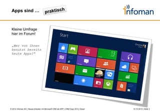 Apps vs. Anwendungen



 • Apps unterstützen spezielle
   (Teil-)Geschäftsprozesse
 • Apps verfolgen die Philosophie
   des „weniger ist mehr“




                                                                                            etc.
                                                                                      CRM




© 2012 Infoman AG | Neues Arbeiten mit Microsoft CRM als APP | CRM Expo 2012, Essen                26.10.2012 | Seite 3
 