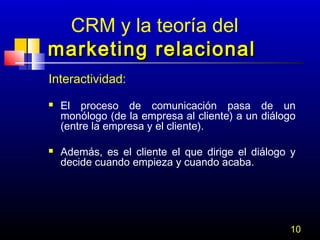 CRM y la teoría del
marketing relacional
Interactividad:




El proceso de comunicación pasa de un
monólogo (de la empresa al cliente) a un diálogo
(entre la empresa y el cliente).
Además, es el cliente el que dirige el diálogo y
decide cuando empieza y cuando acaba.

10

 