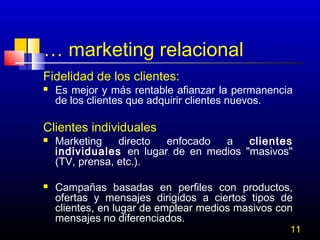 … marketing relacional
Fidelidad de los clientes:


Es mejor y más rentable afianzar la permanencia
de los clientes que adquirir clientes nuevos.

Clientes individuales




Marketing
directo
enfocado
a
clientes
individuales en lugar de en medios "masivos"
(TV, prensa, etc.).
Campañas basadas en perfiles con productos,
ofertas y mensajes dirigidos a ciertos tipos de
clientes, en lugar de emplear medios masivos con
mensajes no diferenciados.

11

 