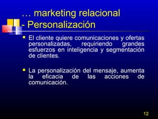 … marketing relacional
- Personalización




El cliente quiere comunicaciones y ofertas
personalizadas,
requiriendo
grandes
esfuerzos en inteligencia y segmentación
de clientes.
La personalización del mensaje, aumenta
la eficacia de las acciones de
comunicación.

12

 
