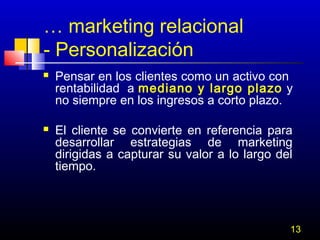 … marketing relacional
- Personalización




Pensar en los clientes como un activo con
rentabilidad a mediano y largo plazo y
no siempre en los ingresos a corto plazo.
El cliente se convierte en referencia para
desarrollar estrategias de marketing
dirigidas a capturar su valor a lo largo del
tiempo.

13

 
