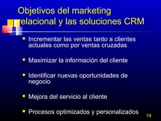 Objetivos del marketing
relacional y las soluciones CRM






Incrementar las ventas tanto a clientes
actuales como por ventas cruzadas
Maximizar la información del cliente
Identificar nuevas oportunidades de
negocio



Mejora del servicio al cliente



Procesos optimizados y personalizados

14

 