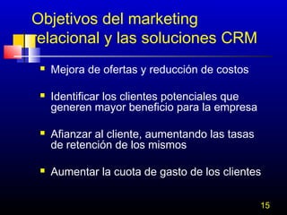 Objetivos del marketing
relacional y las soluciones CRM








Mejora de ofertas y reducción de costos
Identificar los clientes potenciales que
generen mayor beneficio para la empresa
Afianzar al cliente, aumentando las tasas
de retención de los mismos
Aumentar la cuota de gasto de los clientes
15

 