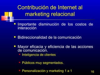 Contribución de Internet al
marketing relacional






Importante disminución de los costos de
interacción
Bidireccionalidad de la comunicación
Mayor eficacia y eficiencia de las acciones
de comunicación.


Inteligencia de clientes



Públicos muy segmentados.



Personalización y marketing 1 a 1

16

 