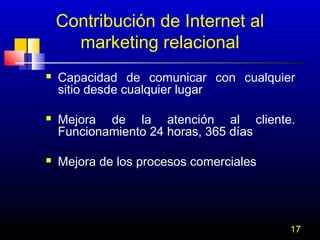 Contribución de Internet al
marketing relacional






Capacidad de comunicar con cualquier
sitio desde cualquier lugar
Mejora de la atención al cliente.
Funcionamiento 24 horas, 365 días
Mejora de los procesos comerciales

17

 