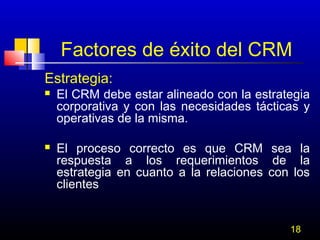 Factores de éxito del CRM
Estrategia:




El CRM debe estar alineado con la estrategia
corporativa y con las necesidades tácticas y
operativas de la misma.
El proceso correcto es que CRM sea la
respuesta a los requerimientos de la
estrategia en cuanto a la relaciones con los
clientes
18

 