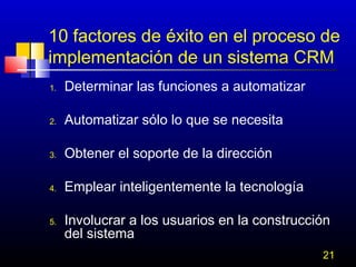 10 factores de éxito en el proceso de
implementación de un sistema CRM
1.

Determinar las funciones a automatizar

2.

Automatizar sólo lo que se necesita

3.

Obtener el soporte de la dirección

4.

Emplear inteligentemente la tecnología

5.

Involucrar a los usuarios en la construcción
del sistema
21

 