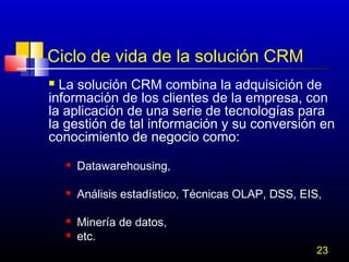 Ciclo de vida de la solución CRM
La solución CRM combina la adquisición de
información de los clientes de la empresa, con
la aplicación de una serie de tecnologías para
la gestión de tal información y su conversión en
conocimiento de negocio como:




Datawarehousing,



Análisis estadístico, Técnicas OLAP, DSS, EIS,




Minería de datos,
etc.

23

 