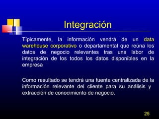 Integración
Típicamente, la información vendrá de un data
warehouse corporativo o departamental que reúna los
datos de negocio relevantes tras una labor de
integración de los todos los datos disponibles en la
empresa
Como resultado se tendrá una fuente centralizada de la
información relevante del cliente para su análisis y
extracción de conocimiento de negocio.

25

 