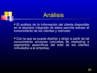 Análisis
El análisis de la información del cliente disponible
en el depósito integrado de datos permite extraer el
conocimiento de los clientes y mercado


Con la que se pueda diseñar y dirigir a partir de tal
conocimiento acciones concretas de marketing a
segmentos específicos del total de los clientes
vinculados a la empresa.


26

 