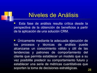 Niveles de Análisis
Esta fase de análisis resulta crítica desde la
perspectiva de la obtención de beneficios a partir
de la aplicación de una solución CRM.


Únicamente mediante la adecuada ejecución de
los procesos y técnicas de análisis puede
alcanzarse un conocimiento válido y útil de las
tendencias y patrones de comportamiento del
cliente que permita establecer un modelo que a su
vez posibilite predecir su comportamiento futuro y
establecer una serie de métricas cuantitativas que
soporten la toma de decisiones estratégicas.


28

 