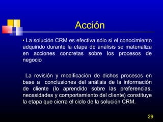 Acción
La solución CRM es efectiva sólo si el conocimiento
adquirido durante la etapa de análisis se materializa
en acciones concretas sobre los procesos de
negocio
•

La revisión y modificación de dichos procesos en
base a conclusiones del análisis de la información
de cliente (lo aprendido sobre las preferencias,
necesidades y comportamiento del cliente) constituye
la etapa que cierra el ciclo de la solución CRM.
29

 