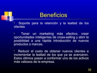 Beneficios
Soporte para la retención y la lealtad de los
clientes


Tener un marketing más efectivo, crear
oportunidades inteligentes de cross-selling y abrir la
posibilidad a una rápida introducción de nuevos
productos o marcas.


Reducir el costo de obtener nuevos clientes e
incrementar la lealtad de los que ya se acercaron.
Estos últimos pasan a conformar uno de los activos
más valiosos de la empresa.


32

 