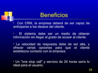 Beneficios
Con CRM, la empresa deberá de ser capaz de
anticiparse a los deseos del cliente.


El sistema debe ser un medio de obtener
información sin llegar al grado de acosar al cliente.


La velocidad de respuesta debe de ser alta, y
ofrecer varias opciones para que el cliente
establezca contacto con la empresa.


Un "one stop call" y servicio de 24 horas sería lo
ideal para el usuario. 


33

 