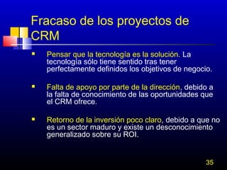 Fracaso de los proyectos de
CRM






Pensar que la tecnología es la solución. La
tecnología sólo tiene sentido tras tener
perfectamente definidos los objetivos de negocio.
Falta de apoyo por parte de la dirección, debido a
la falta de conocimiento de las oportunidades que
el CRM ofrece.
Retorno de la inversión poco claro, debido a que no
es un sector maduro y existe un desconocimiento
generalizado sobre su ROI.
35

 