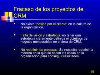 Fracaso de los proyectos de
CRM






No existe "pasión por el cliente" en la cultura de
la organización.
Falta de visión y estrategia. no tener una
estrategia claramente definida ni objetivos de
negocio mensurables en el área de CRM.
No redefinir los procesos. Se necesita redefinir la
manera en la que se hacen las cosas en la
organización para conseguir resultados.

36

 
