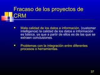Fracaso de los proyectos de
CRM




Mala calidad de los datos e información. (customer
intelligence) la calidad de los datos e información
es básica, ya que a partir de ellos es de las que se
extraen conclusiones.
Problemas con la integración entre diferentes
procesos o herramientas.

37

 