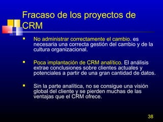 Fracaso de los proyectos de
CRM






No administrar correctamente el cambio. es
necesaria una correcta gestión del cambio y de la
cultura organizacional.
Poca implantación de CRM analítico. El análisis
extrae conclusiones sobre clientes actuales y
potenciales a partir de una gran cantidad de datos.
Sin la parte analítica, no se consigue una visión
global del cliente y se pierden muchas de las
ventajas que el CRM ofrece.
38

 